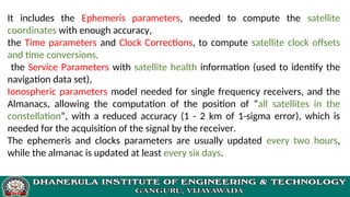 It includes the Ephemeris parameters, needed to compute the satellite
coordinates with enough accuracy,
the Time parameters and Clock Corrections, to compute satellite clock offsets
and time conversions,
the Service Parameters with satellite health information (used to identify the
navigation data set),
Ionospheric parameters model needed for single frequency receivers, and the
Almanacs, allowing the computation of the position of ”all satellites in the
constellation”, with a reduced accuracy (1 - 2 km of 1-sigma error), which is
needed for the acquisition of the signal by the receiver.
The ephemeris and clocks parameters are usually updated every two hours,
while the almanac is updated at least every six days.
 