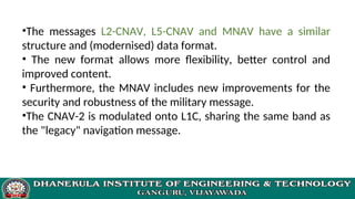 •The messages L2-CNAV, L5-CNAV and MNAV have a similar
structure and (modernised) data format.
• The new format allows more flexibility, better control and
improved content.
• Furthermore, the MNAV includes new improvements for the
security and robustness of the military message.
•The CNAV-2 is modulated onto L1C, sharing the same band as
the "legacy" navigation message.
 