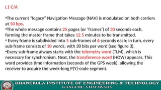 L1 C/A
•The current “legacy” Navigation Message (NAV) is modulated on both carriers
at 50 bps.
•The whole message contains 25 pages (or ’frames’) of 30 seconds each,
forming the master frame that takes 12.5 minutes to be transmitted.
• Every frame is subdivided into 5 sub-frames of 6 seconds each; in turn, every
sub-frame consists of 10 words, with 30 bits per word (see figure 3).
•Every sub-frame always starts with the telemetry word (TLM), which is
necessary for synchronism. Next, the transference word (HOW) appears. This
word provides time information (seconds of the GPS week), allowing the
receiver to acquire the week-long P(Y)-code segment.
 