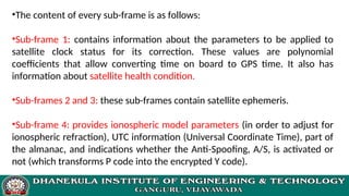 •The content of every sub-frame is as follows:
•Sub-frame 1: contains information about the parameters to be applied to
satellite clock status for its correction. These values are polynomial
coefficients that allow converting time on board to GPS time. It also has
information about satellite health condition.
•Sub-frames 2 and 3: these sub-frames contain satellite ephemeris.
•Sub-frame 4: provides ionospheric model parameters (in order to adjust for
ionospheric refraction), UTC information (Universal Coordinate Time), part of
the almanac, and indications whether the Anti-Spoofing, A/S, is activated or
not (which transforms P code into the encrypted Y code).
 