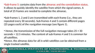 •Sub-frame 5: contains data from the almanac and the constellation status.
It allows to quickly identify the satellite from which the signal comes. A
total of 25 frames are needed to complete the almanac.
•Sub-frames 1, 2 and 3 are transmitted with each frame (i.e., they are
repeated every 30 seconds). Sub-frames 4 and 5 contain different pages
(25 pages each) of the navigation message (see figure 1).
• Hence, the transmission of the full navigation message takes 25 × 30
seconds = 12.5 minutes. The content of sub-frames 4 and 5 is common for
all satellites.
•Hence, the almanac data for all in orbit satellites can be obtained from a
single tracked satellite.
 