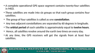 • A complete operational GPS space segment contains twenty-four satellites
in MEO.
• These satellites are made into six groups so that each group contains four
satellites.
• The group of four satellites is called as one constellation.
• Any two adjacent constellations are separated by 60 degrees in longitude.
• The orbital period of each satellite is approximately equal to twelve hours.
• Hence, all satellites revolve around the earth two times on every day.
• At any time, the GPS receivers will get the signals from at least four
satellites.
 