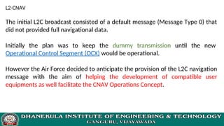 L2-CNAV
The initial L2C broadcast consisted of a default message (Message Type 0) that
did not provided full navigational data.
Initially the plan was to keep the dummy transmission until the new
Operational Control Segment (OCX) would be operational.
However the Air Force decided to anticipate the provision of the L2C navigation
message with the aim of helping the development of compatible user
equipments as well facilitate the CNAV Operations Concept.
 