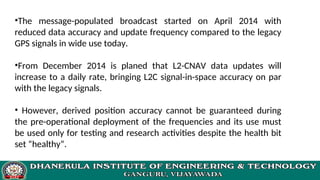•The message-populated broadcast started on April 2014 with
reduced data accuracy and update frequency compared to the legacy
GPS signals in wide use today.
•From December 2014 is planed that L2-CNAV data updates will
increase to a daily rate, bringing L2C signal-in-space accuracy on par
with the legacy signals.
• However, derived position accuracy cannot be guaranteed during
the pre-operational deployment of the frequencies and its use must
be used only for testing and research activities despite the health bit
set “healthy”.
 