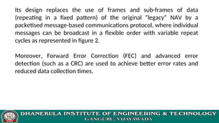 Its design replaces the use of frames and sub-frames of data
(repeating in a fixed pattern) of the original “legacy” NAV by a
packetised message-based communications protocol, where individual
messages can be broadcast in a flexible order with variable repeat
cycles as represented in figure 2.
Moreover, Forward Error Correction (FEC) and advanced error
detection (such as a CRC) are used to achieve better error rates and
reduced data collection times.
 