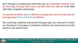 Each message is composed by fixed data such as a Preamble, Message Type
ID, Alert Flag, Message TOW count and CRC which lets 238 bits to be filled
with other navigation related data.
It is possible to define up to 63 different message types, but currently only the
messages types 10-14 and 30-37 are defined.
The remaining undefined and unused message types are reserved for future
use. Broadcast of messages is completely arbitrary, but sequenced to provide
optimum user performance.
 