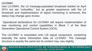 L5-CNAV
Like L2-CNAV, the L5 message-populated broadcast started on April
2014 but set “unhealthy,” but as greater experience with the L5
broadcast and implementation of signal monitoring is achieved, this
status may change upon review.
Operational declarations for L5-CNAV will require implementation of
new monitoring and control capabilities in Block 1 of the Next
Generation Operational Control System (OCX).
The L5-CNAV is modulated onto L5I signal component, containing
basically the same information data as L2-CNAV. The message
structure is exactly the same but its content may vary slightly.
 