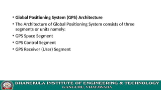 • Global Positioning System (GPS) Architecture
• The Architecture of Global Positioning System consists of three
segments or units namely:
• GPS Space Segment
• GPS Control Segment
• GPS Receiver (User) Segment
 