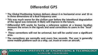 Differential GPS
• The Global Positioning System delivers about 6 m horizontal error and 10 m
in three dimensions to a dual frequency user.
• This was much worse for the civilian user before the intentional degradation
of the signal was removed. It likely will improve in the future.
• Differential GPS works by having a reference system at a known location
measure the errors in the signals and send corrections to users in the "local"
area.
• These corrections will not be universal, but will be useful over a significant
area.
• The corrections are normally sent every few seconds. The user is generally
some mobile platform such as a ship, car, truck or even an aircraft.
 