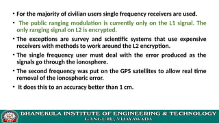 • For the majority of civilian users single frequency receivers are used.
• The public ranging modulation is currently only on the L1 signal. The
only ranging signal on L2 is encrypted.
• The exceptions are survey and scientific systems that use expensive
receivers with methods to work around the L2 encryption.
• The single frequency user must deal with the error produced as the
signals go through the ionosphere.
• The second frequency was put on the GPS satellites to allow real time
removal of the ionospheric error.
• It does this to an accuracy better than 1 cm.
 