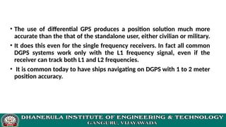 • The use of differential GPS produces a position solution much more
accurate than the that of the standalone user, either civilian or military.
• It does this even for the single frequency receivers. In fact all common
DGPS systems work only with the L1 frequency signal, even if the
receiver can track both L1 and L2 frequencies.
• It is common today to have ships navigating on DGPS with 1 to 2 meter
position accuracy.
 