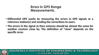 Errors in GPS Range
Measurements.
• Differential GPS works by measuring the errors in GPS signals at a
reference station(s) and sending the corrections to users.
• The errors in the signal at then antenna should be almost the same for
another receiver close by. The definition of "close" depends on the
specific error.
 