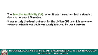 • The Selective Availability (SA), when it was turned on, had a standard
deviation of about 30 meters.
• It was usually the dominant error for the civilian GPS user. It is zero now.
However, when it was on, it was totally removed by DGPS systems.
 