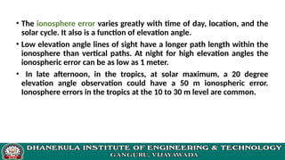 • The ionosphere error varies greatly with time of day, location, and the
solar cycle. It also is a function of elevation angle.
• Low elevation angle lines of sight have a longer path length within the
ionosphere than vertical paths. At night for high elevation angles the
ionospheric error can be as low as 1 meter.
• In late afternoon, in the tropics, at solar maximum, a 20 degree
elevation angle observation could have a 50 m ionospheric error.
Ionosphere errors in the tropics at the 10 to 30 m level are common.
 