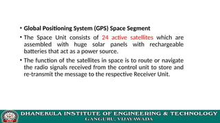 • Global Positioning System (GPS) Space Segment
• The Space Unit consists of 24 active satellites which are
assembled with huge solar panels with rechargeable
batteries that act as a power source.
• The function of the satellites in space is to route or navigate
the radio signals received from the control unit to store and
re-transmit the message to the respective Receiver Unit.
 
