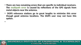 • There are two remaining errors that are specific to individual receivers.
The multipath error is caused by reflections of the GPS signals from
metal objects near the antenna.
• DGPS reference stations go to great lengths to minimize this error
though good antenna locations. The DGPS user may not have this
option.
•
 
