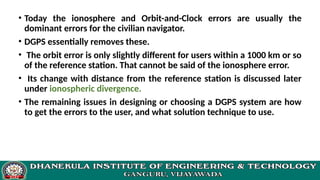 • Today the ionosphere and Orbit-and-Clock errors are usually the
dominant errors for the civilian navigator.
• DGPS essentially removes these.
• The orbit error is only slightly different for users within a 1000 km or so
of the reference station. That cannot be said of the ionosphere error.
• Its change with distance from the reference station is discussed later
under ionospheric divergence.
• The remaining issues in designing or choosing a DGPS system are how
to get the errors to the user, and what solution technique to use.
 