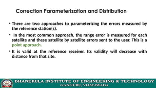 Correction Parameterization and Distribution
• There are two approaches to parameterizing the errors measured by
the reference station(s).
• In the most common approach, the range error is measured for each
satellite and these satellite by satellite errors sent to the user. This is a
point approach.
• It is valid at the reference receiver. Its validity will decrease with
distance from that site.
 