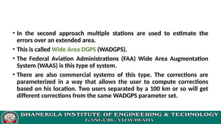 • In the second approach multiple stations are used to estimate the
errors over an extended area.
• This is called Wide Area DGPS (WADGPS).
• The Federal Aviation Administrations (FAA) Wide Area Augmentation
System (WAAS) is this type of system.
• There are also commercial systems of this type. The corrections are
parameterized in a way that allows the user to compute corrections
based on his location. Two users separated by a 100 km or so will get
different corrections from the same WADGPS parameter set.
 
