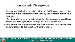 Ionospheric Divergence
• The normal limitation on the utility of DGPS corrections is the
difference in the ionospheric error seen by the reference station and
the user.
• This ionospheric error is determined by the ionospheric conditions
where the line of sight passes through 300 to 400 km altitude.
• For a vertical ray, this is overhead. For a low elevation ray it can be 1500
km away (about 15 degrees of earth central angle).
 