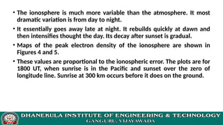• The ionosphere is much more variable than the atmosphere. It most
dramatic variation is from day to night.
• It essentially goes away late at night. It rebuilds quickly at dawn and
then intensifies thought the day. Its decay after sunset is gradual.
• Maps of the peak electron density of the ionosphere are shown in
Figures 4 and 5.
• These values are proportional to the ionospheric error. The plots are for
1800 UT, when sunrise is in the Pacific and sunset over the zero of
longitude line. Sunrise at 300 km occurs before it does on the ground.
 