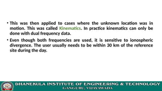 • This was then applied to cases where the unknown location was in
motion. This was called Kinematics. In practice kinematics can only be
done with dual frequency data.
• Even though both frequencies are used, it is sensitive to ionospheric
divergence. The user usually needs to be within 30 km of the reference
site during the day.
 
