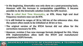 • In the beginning, kinematics was only done on a post-processing basis.
However with the increase in computation capabilities, it became
possible to do the kinematic solution inside the GPS receiver.
• This is called Real Time Kinematics, or RTK. Many high end dual
frequency receivers now can do RTK.
• It is still limited to ranges of 30 to 100 km of the reference sites. Also
the system often needs to be initialized at 30 km or less.
• The original version of the RTCM format did not allow for the
corrections necessary for RTK.
• However, revision 2 has new message formats designed for this. Many
RTK implementations allow both the RTCM and manufacturer
proprietary DGPS formats.
 