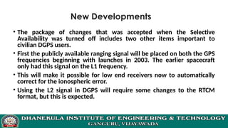 New Developments
• The package of changes that was accepted when the Selective
Availability was turned off includes two other items important to
civilian DGPS users.
• First the publicly available ranging signal will be placed on both the GPS
frequencies beginning with launches in 2003. The earlier spacecraft
only had this signal on the L1 frequency.
• This will make it possible for low end receivers now to automatically
correct for the ionospheric error.
• Using the L2 signal in DGPS will require some changes to the RTCM
format, but this is expected.
 