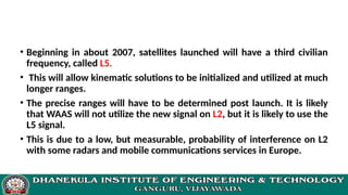 • Beginning in about 2007, satellites launched will have a third civilian
frequency, called L5.
• This will allow kinematic solutions to be initialized and utilized at much
longer ranges.
• The precise ranges will have to be determined post launch. It is likely
that WAAS will not utilize the new signal on L2, but it is likely to use the
L5 signal.
• This is due to a low, but measurable, probability of interference on L2
with some radars and mobile communications services in Europe.
 