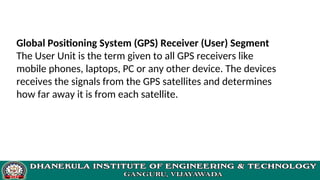 Global Positioning System (GPS) Receiver (User) Segment
The User Unit is the term given to all GPS receivers like
mobile phones, laptops, PC or any other device. The devices
receives the signals from the GPS satellites and determines
how far away it is from each satellite.
 