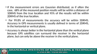 • If the measurement errors are Gaussian distributed, as if often the
case, 68% of the measured position results will be within a distance of
1DRMS from the true location and 95% of the results will be within
2DRMS of the true location.
• For 99.8% of measurements the accuracy will be within 3DRMS.
Accuracy in GPS measurements is usually defined in terms of 2DRMS,
in the horizontal or vertical plane.
• Accuracy is always better in the horizontal plane than the vertical plane
because GPS satellites can surround the receiver in the horizontal
plane, but can only be above the receiver in the vertical plane.
 
