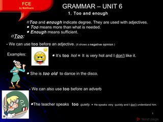 11
 Next pageNext page
FCE
by Matifmarin GRAMMAR – UNIT 6GRAMMAR – UNIT 6
1. Too and enough
□Too and enough indicate degree. They are used with adjectives.
● Too means more than what is needed.
● Enough means sufficient.
- We can use too before an adjective. (It shows a negative opinion.)
● It’s too hot = It is very hot and I don’t like it.
- We can also use too before an adverb
●The teacher speaks too quietly. = He speaks very quickly and I don’t understand him.
● She is too old to dance in the disco.
Examples:
□Too:
 