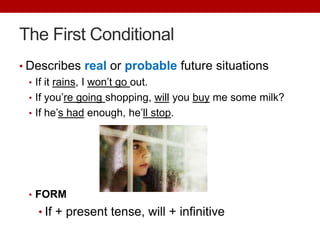The First Conditional
• Describes real or probable future situations
• If it rains, I won’t go out.
• If you’re going shopping, will you buy me some milk?
• If he’s had enough, he’ll stop.
• FORM
• If + present tense, will + infinitive
 