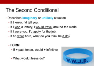 The Second Conditional
• Describes imaginary or unlikely situation
• If I knew, I’d tell you.
• If I won a lottery, I would travel around the world.
• If I were you, I’d apply for the job.
• If he were here, what do you think he’d do?
• FORM
• If + past tense, would + infinitive
• What would Jesus do?
 