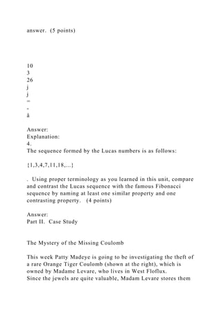 answer. (5 points)
10
3
26
j
j
=
-
å
Answer:
Explanation:
4.
The sequence formed by the Lucas numbers is as follows:
{1,3,4,7,11,18,...}
. Using proper terminology as you learned in this unit, compare
and contrast the Lucas sequence with the famous Fibonacci
sequence by naming at least one similar property and one
contrasting property. (4 points)
Answer:
Part II. Case Study
The Mystery of the Missing Coulomb
This week Patty Madeye is going to be investigating the theft of
a rare Orange Tiger Coulomb (shown at the right), which is
owned by Madame Levare, who lives in West Floflux.
Since the jewels are quite valuable, Madam Levare stores them
 