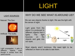 LIGHT SOURCES
Natural: The Sun.
Artificial: The bulbs.
LIGHT
WHY DO WE SEE WHAT IS AROUND US?
We can see objects thanks to light. We see the light with
the sense of sight.
Light goes from the
place it is produced to
different objects that it
lights. The light
bounces on the
objects and gets into
our eyes.
Light propagates: it gets to
different objects even
though it comes from the
same source.
Most objects aren’t luminous. We need light to be
reflected on them to be able to see them.
 