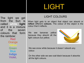 The light we get
from the Sun is
called white light
and it is a mixture
of the seven
colours that form
the rainbow:
Red
Orange
Yellow
Green
Blue
Indigo
Violet.
LIGHT
LIGHT COLOURS
When light gets to an object that object can absorb or
reflect different colours. The colour of the object is the
colour that it reflects.
We see bananas yellow
because they absorb all the
light colours but yellow.
We see snow white because it doesn´t absorb any
colour.
On the other side we see coal black because it absorbs
all the light colours.
 