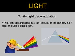 LIGHT
White light decomposition
White light decomposes into the colours of the rainbow as it
goes through a glass prism.
 