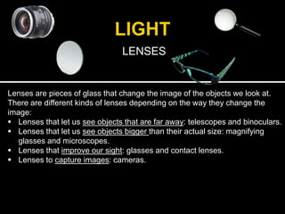 LENSES
Lenses are pieces of glass that change the image of the objects we look at.
There are different kinds of lenses depending on the way they change the
image:
 Lenses that let us see objects that are far away: telescopes and binoculars.
 Lenses that let us see objects bigger than their actual size: magnifying
glasses and microscopes.
 Lenses that improve our sight: glasses and contact lenses.
 Lenses to capture images: cameras.
 