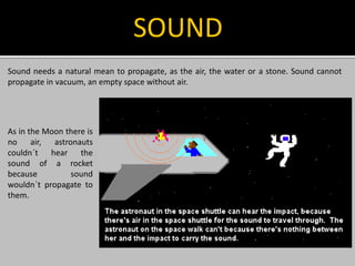 Sound needs a natural mean to propagate, as the air, the water or a stone. Sound cannot
propagate in vacuum, an empty space without air.
SOUND
As in the Moon there is
no air, astronauts
couldn´t hear the
sound of a rocket
because sound
wouldn´t propagate to
them.
 