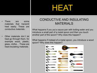 CONDUCTIVE AND INSULATING
MATERIALS
What happens if you put a sauce pan with boiling water and you
introduce a small part of a metal spoon and then you touch
another part of the spoon? Why does this happen?
What happens if instead of a metal spoon, you introduce a wood
spoon? Why does this happen?
HEAT
• There are some
materials that transmit
heat easily. These are
conductive materials.
• Other materials don´t let
heat go through them, for
example wood, plastic,
glass, clothe… These are
heat-insulating materials.
 