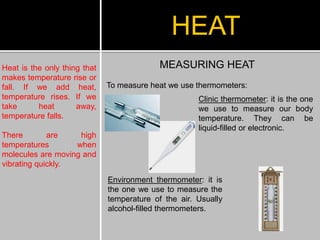Heat is the only thing that
makes temperature rise or
fall. If we add heat,
temperature rises. If we
take heat away,
temperature falls.
There are high
temperatures when
molecules are moving and
vibrating quickly.
HEAT
MEASURING HEAT
To measure heat we use thermometers:
Clinic thermometer: it is the one
we use to measure our body
temperature. They can be
liquid-filled or electronic.
Environment thermometer: it is
the one we use to measure the
temperature of the air. Usually
alcohol-filled thermometers.
 