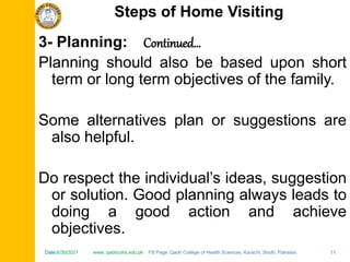 Date:6/30/2021 www. qadricohs.edu.pk FB Page: Qadri College of Health Sciences, Karachi, Sindh, Pakistan. 11
Date:6/30/2021 www. qadricohs.edu.pk FB Page: Qadri College of Health Sciences, Karachi, Sindh, Pakistan. 11
3- Planning: Continued…
Planning should also be based upon short
term or long term objectives of the family.
Some alternatives plan or suggestions are
also helpful.
Do respect the individual’s ideas, suggestion
or solution. Good planning always leads to
doing a good action and achieve
objectives.
Steps of Home Visiting
 