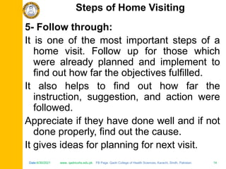 Date:6/30/2021 www. qadricohs.edu.pk FB Page: Qadri College of Health Sciences, Karachi, Sindh, Pakistan. 14
Date:6/30/2021 www. qadricohs.edu.pk FB Page: Qadri College of Health Sciences, Karachi, Sindh, Pakistan. 14
5- Follow through:
It is one of the most important steps of a
home visit. Follow up for those which
were already planned and implement to
find out how far the objectives fulfilled.
It also helps to find out how far the
instruction, suggestion, and action were
followed.
Appreciate if they have done well and if not
done properly, find out the cause.
It gives ideas for planning for next visit.
Steps of Home Visiting
 
