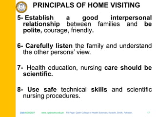 Date:6/30/2021 www. qadricohs.edu.pk FB Page: Qadri College of Health Sciences, Karachi, Sindh, Pakistan. 17
Date:6/30/2021 www. qadricohs.edu.pk FB Page: Qadri College of Health Sciences, Karachi, Sindh, Pakistan. 17
5- Establish a good interpersonal
relationship between families and be
polite, courage, friendly.
6- Carefully listen the family and understand
the other persons’ view.
7- Health education, nursing care should be
scientific.
8- Use safe technical skills and scientific
nursing procedures.
PRINCIPALS OF HOME VISITING
 