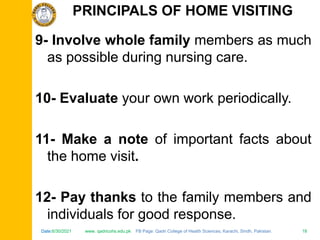 Date:6/30/2021 www. qadricohs.edu.pk FB Page: Qadri College of Health Sciences, Karachi, Sindh, Pakistan. 18
Date:6/30/2021 www. qadricohs.edu.pk FB Page: Qadri College of Health Sciences, Karachi, Sindh, Pakistan. 18
9- Involve whole family members as much
as possible during nursing care.
10- Evaluate your own work periodically.
11- Make a note of important facts about
the home visit.
12- Pay thanks to the family members and
individuals for good response.
PRINCIPALS OF HOME VISITING
 