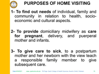 Date:6/30/2021 www. qadricohs.edu.pk FB Page: Qadri College of Health Sciences, Karachi, Sindh, Pakistan. 19
Date:6/30/2021 www. qadricohs.edu.pk FB Page: Qadri College of Health Sciences, Karachi, Sindh, Pakistan. 19
1- To find out needs of individual, family and
community in relation to health, socio-
economic and cultural aspects.
2- To provide domiciliary midwifery as care
for pregnant, delivery, and puerperal
mother and infants.
3- To give care to sick, to a postpartum
mother and her newborn with the view teach
a responsible family member to give
subsequent care.
PURPOSES OF HOME VISITING
 