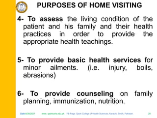 Date:6/30/2021 www. qadricohs.edu.pk FB Page: Qadri College of Health Sciences, Karachi, Sindh, Pakistan. 20
Date:6/30/2021 www. qadricohs.edu.pk FB Page: Qadri College of Health Sciences, Karachi, Sindh, Pakistan. 20
4- To assess the living condition of the
patient and his family and their health
practices in order to provide the
appropriate health teachings.
5- To provide basic health services for
minor ailments. (i.e. injury, boils,
abrasions)
6- To provide counseling on family
planning, immunization, nutrition.
PURPOSES OF HOME VISITING
 