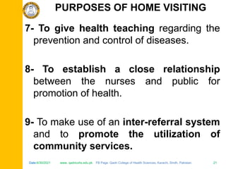 Date:6/30/2021 www. qadricohs.edu.pk FB Page: Qadri College of Health Sciences, Karachi, Sindh, Pakistan. 21
Date:6/30/2021 www. qadricohs.edu.pk FB Page: Qadri College of Health Sciences, Karachi, Sindh, Pakistan. 21
7- To give health teaching regarding the
prevention and control of diseases.
8- To establish a close relationship
between the nurses and public for
promotion of health.
9- To make use of an inter-referral system
and to promote the utilization of
community services.
PURPOSES OF HOME VISITING
 