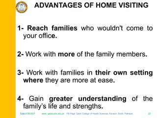 Date:6/30/2021 www. qadricohs.edu.pk FB Page: Qadri College of Health Sciences, Karachi, Sindh, Pakistan. 22
Date:6/30/2021 www. qadricohs.edu.pk FB Page: Qadri College of Health Sciences, Karachi, Sindh, Pakistan. 22
1- Reach families who wouldn't come to
your office.
2- Work with more of the family members.
3- Work with families in their own setting
where they are more at ease.
4- Gain greater understanding of the
family’s life and strengths.
ADVANTAGES OF HOME VISITING
 
